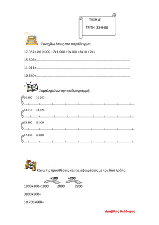 Τάξη Δ΄
Τρίτη 23-9-2008
Συνεχίζω όπως στο παράδειγμα:
17.987=1x10.000 +7x1.000 +9x100 +8x10 +7x1
15.505=……………………………………………………………………………………………….
11.011=……………………………………………………………………………………………….
10.640=……………………………………………………………………………………………….
Συμπληρώνω την αριθμογραμμή:
10.100 10.200
……ι……………ι………………ι………………ι………………ι………………ι………………ι………………ι………………ι……
14.010 14.020
………ι…………ι…………………ι………………ι……………ι…………………ι……………ι………………ι………………ι……
19.400 19.300
……ι……………ι………………ι………………ι………………ι………………ι………………ι………………ι…………………ι…
17.830 17.820
……ι……………ι………………ι………………ι………………ι………………ι………………ι………………ι…………………ι…
Κάνω τις προσθέσεις και τις αφαιρέσεις με τον ίδιο τρόπο:
+100 +200
1900+300=1900 2000 2200
3800+500=
10.700+600=
ΤΑΞΗ Δ΄
ΤΡΙΤΗ 23-9-08
Δραβίλας Θεόδωρος
 