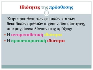 Ιδιότητες της πρόσθεσης
Στην πρόσθεση των φυσικών και των
δεκαδικών αριθμών ισχύουν δύο ιδιότητες,
που μας διευκολύνουν στις πράξεις:
 Η αντιμεταθετική ιδιότητα
 Η προσεταιριστική ιδιότητα
 