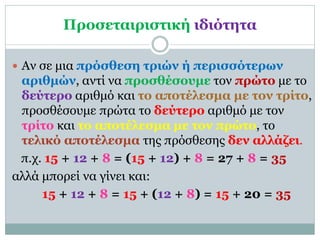 Προσεταιριστική ιδιότητα
 Αν σε μια πρόσθεση τριών ή περισσότερων
αριθμών, αντί να προσθέσουμε τον πρώτο με το
δεύτερο αριθμό και το αποτέλεσμα με τον τρίτο,
προσθέσουμε πρώτα το δεύτερο αριθμό με τον
τρίτο και το αποτέλεσμα με τον πρώτο, το
τελικό αποτέλεσμα της πρόσθεσης δεν αλλάζει.
π.χ. 15 + 12 + 8 = (15 + 12) + 8 = 27 + 8 = 35
αλλά μπορεί να γίνει και:
15 + 12 + 8 = 15 + (12 + 8) = 15 + 20 = 35
 