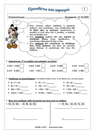 ΣΣεελλίίδδαα 11 ααππόό 22 Νταγιούκλας Τάσος
ΟΟννοοµµααττεεππώώννυυµµοο:: ……………………………………………………………………………………………………..………………………….. ΗΗµµεερροοµµηηννίίαα:: 1122––1100––22000099
ΣΣηηµµεειιώώννωω µµεε ττιιςς ππρράάξξεειιςς πποουυ µµπποορροούύνν νναα γγίίννοουυνν::
22..993355 ++ 44..884400 44..882255–– 33..990000 44..661100 –– 99..558800 44..661100 –– 99..661100
66..441155 –– 88..550000 11..003355 –– 11..005533 442244 ++ 88..002255 33..990000 –– 33..990000
ΥΥπποολλόόγγιισσεε τταα ααπποοττεελλέέσσµµαατταα:: ((ΓΓιιαα ββοοήήθθεειιαα κκοοίίττααξξεε ττηη σσεελλ.. 2255 ττοουυ ββιιββλλίίοουυ σσοουυ,, σσττοο ππάάννωω µµέέρροοςς))
88 ++ 77 == 1155 1155 –– 77 == ______________ 1155 –– 88 == ______________
8800 ++ 7700 == ________________ 115500 –– 7700 == ________________ 115500 –– 8800 == ________________
880000 ++ 770000 == ______________ 11..550000 –– 770000 == ________________ 11..550000 –– 880000 == ________________
88..000000 ++ 77..000000 == ______________ 1155..000000 –– 77..000000 == ______________ 1155..000000 –– 88..000000 == ____________
ΒΒρρεεςς ττοουυςς ααρριιθθµµοούύςς κκάάθθεε ζζεευυγγααρριιοούύ κκααιι κκάάννεε µµεεττάά ττιιςς ππρράάξξεειιςς::
55ΧΧ.. 22ΕΕ.. 55ΜΜ.. ++ 33ΧΧ.. 88ΕΕ.. 44 .. 55ΜΜ.. 77ΧΧ.. 99 .. –– 22ΧΧ.. 66ΕΕ.. 77 .. 33ΜΜ..
______________________________ ++ ____________________________________ ______________________________ –– ______________________________
++ ––
88
ΌΌτταανν κκάάννοουυµµεε κκάάθθεεττηη ππρρόόσσθθεεσσηη ήή ααφφααίίρρεεσσηη
ααρριιθθµµώώνν,, ττοουυςς σσττοοιιχχίίζζοουυµµεε,, ττοουυςς ττοοπποοθθεεττοούύµµεε ααππόό
τταα δδεεξξιιάά ππρροοςς τταα ααρριισσττεερράά,, ππρροοσσέέχχοοννττααςς οοιι
µµοοννάάδδεεςς νναα εείίννααιι κκάάττωω ααππόό ττιι µµοοννάάδδεεςς,, οοιι δδεεκκάάδδεεςς
ααππόό ττιιςς δδεεκκάάδδεεςς κκλλππ..
ΣΣττηηνν ππρρόόσσθθεεσσηη ααρριιθθµµώώνν δδεενν έέχχεειι σσηηµµαασσίίαα αανν
ααλλλλάάξξοουυµµεε θθέέσσεειιςς σσττοουυςς ππρροοσσθθεεττέέοουυςς.. ΤΤοο
ααπποοττέέλλεεσσµµαα ((άάθθρροοιισσµµαα)) θθαα ββγγεειι ττοο ίίδδιιοο..
ΣΣττηηνν ααφφααίίρρεεσσηη δδεενν εεππιιττρρέέππεεττααιι νναα ααλλλλάάξξοουυµµεε
θθέέσσηη σσττοουυςς ααρριιθθµµοούύςς.. ΣΣττηη θθέέσσηη ττοουυ µµεειιωωττέέοουυ
ππάάνντταα ββάάζζοουυµµεε ττοο µµεεγγααλλύύττεερροο ααππόό ττοουυςς δδύύοο
ααρριιθθµµοούύςς..
 