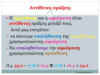 Αντίθετες πράξεις
 Η πρόσθεση και η αφαίρεση είναι
αντίθετες πράξεις μεταξύ τους.
Αυτό μας επιτρέπει:
 να κάνουμε επαλήθευση της πρόσθεσης
χρησιμοποιώντας αφαίρεση
Να επαληθεύουμε την αφαίρεση
χρησιμοποιώντας πρόσθεση
Π.χ. 34,2 – 17,8 = 16,4  17,8 + 16,4 = 34,2
Γιάννης Φερεντίνος
 