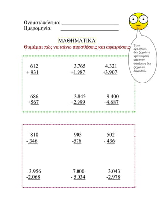 Oνοματεπώνυμο:
Ημερομηνία:
ΜΑΘΗΜΑΤΙΚΑ
Θυμάμαι πώς να κάνω προσθέσεις και αφαιρέσεις.
612 3.765 4.321
+ 931 +1.987 +3.907
686 3.845 9.400
+567 +2.999 +4.687
810 905 502
- 346 -576 - 436
3.956 7.000 3.043
-2.068 - 5.034 -2.978
Στην
πρόσθεση
δεν ξεχνώ τα
κρατούμενα
και στην
αφαίρεση δεν
ξεχνώ να
δανειστώ.
Μαριάνθη Χαλκίτη
 
