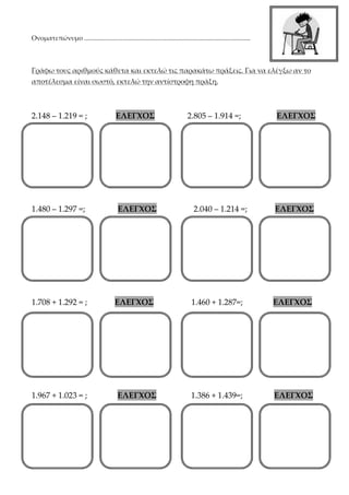 Ονοματεπώνυμο .......................................................................................................
Γράφω τους αριθμούς κάθετα και εκτελώ τις παρακάτω πράξεις. Για να ελέγξω αν το
αποτέλεσμα είναι σωστό, εκτελώ την αντίστροφη πράξη.
2.148 – 1.219 = ; ΕΛΕΓΧΟΣ 2.805 – 1.914 =; ΕΛΕΓΧΟΣ
1.480 – 1.297 =; ΕΛΕΓΧΟΣ 2.040 – 1.214 =; ΕΛΕΓΧΟΣ
1.708 + 1.292 = ; ΕΛΕΓΧΟΣ 1.460 + 1.287=; ΕΛΕΓΧΟΣ
1.967 + 1.023 = ; ΕΛΕΓΧΟΣ 1.386 + 1.439=; ΕΛΕΓΧΟΣ
 