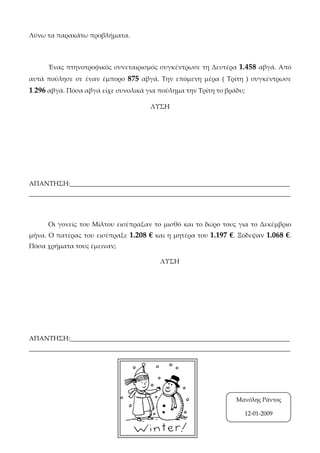 Λύνω τα παρακάτω προβλήματα.
Ένας πτηνοτροφικός συνεταιρισμός συγκέντρωσε τη Δευτέρα 1.458 αβγά. Από
αυτά πούλησε σε έναν έμπορο 875 αβγά. Την επόμενη μέρα ( Τρίτη ) συγκέντρωσε
1.296 αβγά. Πόσα αβγά είχε συνολικά για πούλημα την Τρίτη το βράδυ;
ΛΥΣΗ
ΑΠΑΝΤΗΣΗ:____________________________________________________________________
_________________________________________________________________________________
Οι γονείς του Μίλτου εισέπραξαν το μισθό και το δώρο τους για το Δεκέμβριο
μήνα. Ο πατέρας του εισέπραξε 1.208 € και η μητέρα του 1.197 €. Ξόδεψαν 1.068 €.
Πόσα χρήματα τους έμειναν;
ΛΥΣΗ
ΑΠΑΝΤΗΣΗ:____________________________________________________________________
_________________________________________________________________________________
Μανόλης Ράντος
12-01-2009
 