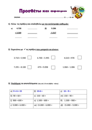 ΟΝΟΜΑ: ………………………………………………………………………………………………. Δ1 - … – 10 -08
1) Λύνω τις πράξεις και επαληθεύω με την αντίστροφη καθεμιάς:
α) 4.728 ……………….. β) 9.286 …………………..
+ 3.569 ……………….. - 5.317 …………………..
.….……… ……………….. …………….. …………………..
2) Σημειώνω με τις πράξεις που μπορούν να γίνουν:
3.710 + 5.940 6.700 – 5.995 4.610 + 978
7.295 – 8.100 479 + 9.098 1.068 – 1.086
3) Υπολόγισε τα αποτελέσματα: (Δες σελ. 25 στο βιβλίο - πάνω)
α) 9 + 6 = 15 β) 15-6 = γ) 15 – 9 =
δ) 90 + 60 = ε) 150 – 60 = στ) 150 – 90 =
ζ) 900 + 600 = η) 1.500 – 600 = θ) 1.500 – 900 =
ι) 9.000 + 6.000 = ια) 15.000 – 6.000 = ιβ) 15.000 – 9.000 =
 