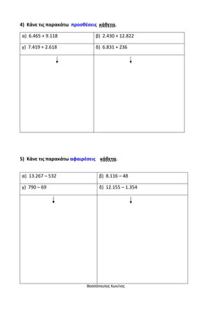 4) Κάνε τις παρακάτω προσθέσεις κάθετα.
α) 6.465 + 9.118 β) 2.430 + 12.822
γ) 7.419 + 2.618 δ) 6.831 + 236
5) Κάνε τις παρακάτω αφαιρέσεις κάθετα.
α) 13.267 – 532 β) 8.116 – 48
γ) 790 – 69 δ) 12.155 – 1.354
Βασιλόπουλος Κων/νος
 
