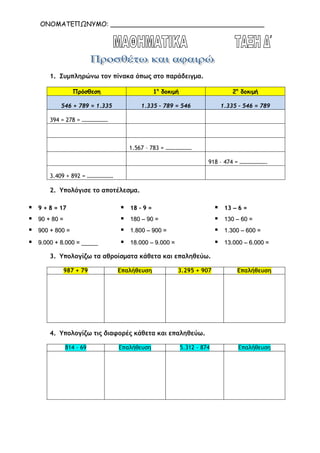 ΟΝΟΜΑΤΕΠΩΝΥΜΟ: ______________________________________
1. Συµπληρώνω τον πίνακα όπως στο παράδειγµα.
Πρόσθεση 1η
δοκιµή 2η
δοκιµή
546 + 789 = 1.335 1.335 – 789 = 546 1.335 – 546 = 789
394 = 278 = ………………
1.567 – 783 = ………………
918 – 474 = ……………….
3.409 + 892 = ………………
2. Υπολόγισε το αποτέλεσµα.
99 ++ 88 == 1177 1188 -- 99 == 1133 –– 66 ==
9900 ++ 8800 == 118800 –– 9900 == 113300 –– 6600 ==
990000 ++ 880000 == 11..880000 –– 990000 == 11..330000 –– 660000 ==
99..000000 ++ 88..000000 == __________ 1188..000000 –– 99..000000 == 1133..000000 –– 66..000000 ==
3. Υπολογίζω τα αθροίσµατα κάθετα και επαληθεύω.
987 + 79 Επαλήθευση 3.295 + 907 Επαλήθευση
4. Υπολογίζω τις διαφορές κάθετα και επαληθεύω.
814 - 69 Επαλήθευση 5.312 - 874 Επαλήθευση
 