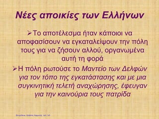Νέες αποικίες των Ελλήνων
Το αποτέλεσμα ήταν κάποιοι να
αποφασίσουν να εγκαταλείψουν την πόλη
τους για να ζήσουν αλλού, οργανωμένα
αυτή τη φορά
Η πόλη ρωτούσε το Μαντείο των Δελφών
για τον τόπο της εγκατάστασης και με μια
συγκινητική τελετή αναχώρησης, έφευγαν
για την καινούρια τους πατρίδα
Επιμέλεια: Χρήστος Χαρμπής σελ. 10
 