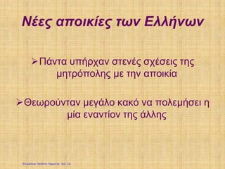 Νέες αποικίες των Ελλήνων
Πάντα υπήρχαν στενές σχέσεις της
μητρόπολης με την αποικία
Θεωρούνταν μεγάλο κακό να πολεμήσει η
μία εναντίον της άλλης
Επιμέλεια: Χρήστος Χαρμπής σελ. 16
 