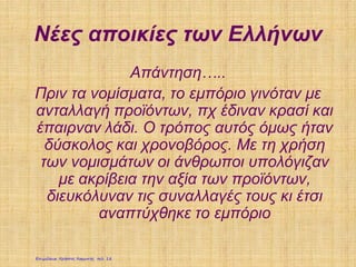 Νέες αποικίες των Ελλήνων
Απάντηση…..
Πριν τα νομίσματα, το εμπόριο γινόταν με
ανταλλαγή προϊόντων, πχ έδιναν κρασί και
έπαιρναν λάδι. Ο τρόπος αυτός όμως ήταν
δύσκολος και χρονοβόρος. Με τη χρήση
των νομισμάτων οι άνθρωποι υπολόγιζαν
με ακρίβεια την αξία των προϊόντων,
διευκόλυναν τις συναλλαγές τους κι έτσι
αναπτύχθηκε το εμπόριο
Επιμέλεια: Χρήστος Χαρμπής σελ. 18
 