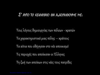 Σ’ ΑΥΤΟ ΤΟ ΚΕΦΑΛΑΙΟ ΘΑ ΑςΧΟΛΗΘΟΥΜΕ ΜΕ:
Τους λόγους δημιουργίας των πόλεων - κρατών
Τα χαρακτηριστικά μιας πόλης – κράτους
Τα αίτια που οδήγησαν στο νέο αποικισμό
Τις περιοχές που αποίκισαν οι Έλληνες
Τη ζωή των αποίκων στις νέες τους πατρίδες
Επιμέλεια: Χρήστος Χαρμπής σελ. 21
 