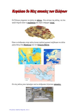 Οη Έιιελεο άξρηζαλ λα δνύλε ζε πόιεηο . Σην θέληξν ηεο πόιεο ζε έλα
ςειό ζεκείν ήηαλ ε αθξόπνιε θαη γύξσ ππήξραλ ηείρε.
Όηαλ νη άλζξσπνη ζηελ πόιε έγηλαλ πνιινί κεξηθνί ηαμίδεςαλ ζε άιια
κέξε όπσο ζηε Μεζόγεην θαη ηνλ Δύμεηλν Πόλην.
Οη λέεο πόιεηο πνπ έθηηαμαλ εθεί νη άλζξσπνη ιέγνληαλ απνηθίεο.
Επιμέλεια: Χρήστος Χαρμπής σελ. 2
Eva-edu
 