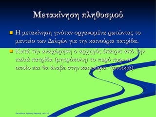 Μετακίνηση πληθυσμού
 Η μετακίνηση γινόταν οργανωμένα ρωτώντας το
μαντείο των Δελφών για την καινούρια πατρίδα.
 Κατά την αναχώρηση ο αρχηγός έπαιρνε από την
παλιά πατρίδα (μητρόπολη) το «ιερό πυρ» το
οποίο και θα άναβε στην καινούρια (αποικία).
Επιμέλεια: Χρήστος Χαρμπής σελ. 31
 