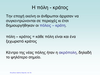 Η πόλη - κράτος
Την εποχή εκείνη οι άνθρωποι άρχισαν να
συγκεντρώνονται σε περιοχές κι έτσι
δημιουργήθηκαν οι πόλεις – κράτη.
πόλη – κράτος = κάθε πόλη είναι και ένα
ξεχωριστό κράτος
Κέντρο της νέας πόλης ήταν η ακρόπολη, δηλαδή
το ψηλότερο σημείο.
Επιμέλεια: Χρήστος Χαρμπής σελ. 36
 
