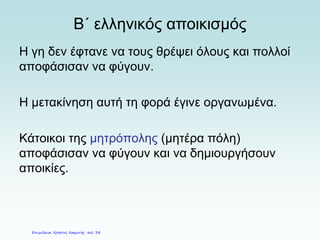 Β΄ ελληνικός αποικισμός
Η γη δεν έφτανε να τους θρέψει όλους και πολλοί
αποφάσισαν να φύγουν.
Η μετακίνηση αυτή τη φορά έγινε οργανωμένα.
Κάτοικοι της μητρόπολης (μητέρα πόλη)
αποφάσισαν να φύγουν και να δημιουργήσουν
αποικίες.
Επιμέλεια: Χρήστος Χαρμπής σελ. 38
 