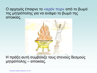 Ο αρχηγός έπαιρνε το «ιερόν πυρ» από το βωμό
της μητρόπολης για να ανάψει το βωμό της
αποικίας.
Η πράξη αυτή συμβόλιζε τους στενούς δεσμούς
μητρόπολης – αποικίας.
Επιμέλεια: Χρήστος Χαρμπής σελ. 40
 