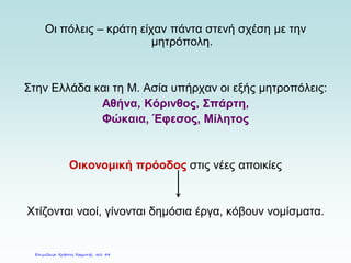 Οι πόλεις – κράτη είχαν πάντα στενή σχέση με την
μητρόπολη.
Στην Ελλάδα και τη Μ. Ασία υπήρχαν οι εξής μητροπόλεις:
Αθήνα, Κόρινθος, Σπάρτη,
Φώκαια, Έφεσος, Μίλητος
Οικονομική πρόοδος στις νέες αποικίες
Χτίζονται ναοί, γίνονται δημόσια έργα, κόβουν νομίσματα.
Επιμέλεια: Χρήστος Χαρμπής σελ. 44
 