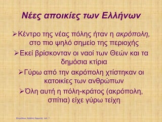 Νέες αποικίες των Ελλήνων
Κέντρο της νέας πόλης ήταν η ακρόπολη,
στο πιο ψηλό σημείο της περιοχής
Εκεί βρίσκονταν οι ναοί των Θεών και τα
δημόσια κτίρια
Γύρω από την ακρόπολη χτίστηκαν οι
κατοικίες των ανθρώπων
Όλη αυτή η πόλη-κράτος (ακρόπολη,
σπίτια) είχε γύρω τείχη
Επιμέλεια: Χρήστος Χαρμπής σελ. 7
 