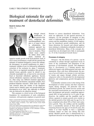EARLY TREATMENT SYMPOSIUM
Biological rationale for early
treatment of dentofacial deformities
David S. Carlson, PhD
Dallas, Tex
A
lthough clinical
modiﬁcation of
the growth of the
bones comprising the
maxillomandibular com-
plex is of major interest
to orthodontists, this
treatment approach has
remained controversial
since its inception. Three
related issues underlie
the debate about ortho-
dontic treatment de-
signed to modify growth of the facial skeleton. Each, if
true in most circumstances, would call into question the
rationale of treatment designed to correct the orthope-
dic discrepancy via growth modiﬁcation (ie, phase 1
treatment), whether or not it is followed by orthodontic
correction of the occlusion (ie, phase 2 treatment).
First, there is an ingrained assumption that growth of
skeletal tissues generally cannot be altered in any
clinically meaningful way, at least not by conventional
ﬁxed or functional orthodontic appliances. Second,
clinical orthodontic experience and more formal stud-
ies, often using very different treatment approaches,
times of onset and duration, and patient samples, have
produced disparate outcomes. Third, there are signiﬁ-
cant concerns about the validity of the diagnostic
criteria used to identify many true growth-related jaw
discrepancies at an “early” age, especially in children
who are believed to be otherwise normal.
This summary is a brief review of the biological
foundation for consideration of early orthodontic
treatment, with particular emphasis on growth mod-
iﬁcation to correct dentofacial deformities. Four
areas are addressed: (1) the general processes of
ontogeny, (2) the principles of ontogeny as they
relate to understanding the potential for growth of
sutures and the mandibular condyle, (3) the implica-
tion for dentofacial growth modiﬁcation, and (4)
future directions for research and clinical applica-
tions relating to orthodontic-orthopedic treatment of
dentofacial deformities. Many of the concepts dis-
cussed here are developed more fully in monograph
no. 35 of the Craniofacial Growth Series.1
Processes of ontogeny
Ontogeny—the life history of a person—can be
considered at cellular through organismal levels in
terms of the coordination and integration of the
processes of development, growth, and adaptation
(Fig 1). Development is a lifelong process that
effectively begins with differentiation and ends with
maturation. Once cells have differentiated, the pro-
cess of growth leads to an increase in size and mass
of tissues and organs through cellular activities.
Adaptation refers to the potential for developmental
plasticity and compensatory growth throughout the
lifespan.
Considerable variation exists in the timing of the
development of entire systems and their respective
organs during ontogeny. Of particular note for
craniofacial growth, the central nervous system and
the associated neurocranium are very precocious in
their development and growth, completing approxi-
mately 80% of total growth by 6 to 8 years of age.
However, the midface and the mandible tend to
follow a general or somatic growth curve similar to
the skeletal growth of the limbs and, by age 8 to 10,
have completed only about 50% of their total cumu-
lative growth. Thus, the midface and the mandible
have a considerable amount of their total growth
remaining between the ages of 10 and 20 years; this
makes it at least feasible to have a signiﬁcant
treatment impact on ﬁnal size during that time
period. Skeletal growth also is characterized by a
signiﬁcant decrease in rate beginning during the last
Robert E. Gaylord Endowed Professor of Orthodontics, Chairman, Department
of Biomedical Sciences, Associate Dean for Research and Advanced Educa-
tion, Baylor College of Dentistry, Texas A&M University System Health
Science Center, Dallas.
Some of the original research summarized here was supported by a grant from
the American Association of Orthodontists Foundation to Dr R. J. Hinton.
Presented at the International Symposium on Early Orthodontic Treatment,
February 8-10, 2002; Phoenix, Ariz.
Am J Orthod Dentofacial Orthop 2002;121:554-8
Copyright © 2002 by the American Association of Orthodontists.
0889-5406/2002/$35.00 ϩ 0 8/1/124164
doi:10.1067/mod.2002.124164
554
 