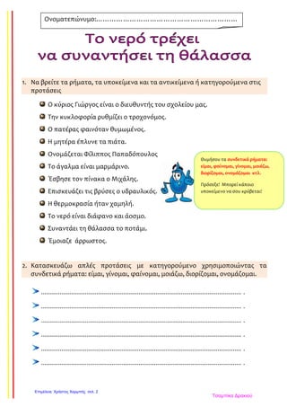 1. Να βρείτε τα ρήματα, τα υποκείμενα και τα αντικείμενα ή κατηγορούμενα στις
προτάσεις
Ο κύριος Γιώργος είναι ο διευθυντής του σχολείου μας.
Την κυκλοφορία ρυθμίζει ο τροχονόμος.
Ο πατέρας φαινόταν θυμωμένος.
Η μητέρα έπλυνε τα πιάτα.
Ονομάζεται Φίλιππος Παπαδόπουλος
Το άγαλμα είναι μαρμάρινο.
Έσβησε τον πίνακα ο Μιχάλης.
Επισκευάζει τις βρύσες ο υδραυλικός.
Η θερμοκρασία ήταν χαμηλή.
Το νερό είναι διάφανο και άοσμο.
Συναντάει τη θάλασσα το ποτάμι.
Έμοιαζε άρρωστος.
2. Κατασκευάζω απλές προτάσεις με κατηγορούμενο χρησιμοποιώντας τα
συνδετικά ρήματα: είμαι, γίνομαι, φαίνομαι, μοιάζω, διορίζομαι, ονομάζομαι.
....................................................................................................................... .
....................................................................................................................... .
....................................................................................................................... .
....................................................................................................................... .
....................................................................................................................... .
....................................................................................................................... .
Ονοματεπώνυμο:………………………………………………………
……………………………………………
Θυμήσου τα συνδετικά ρήματα:
είμαι, φαίνομαι, γίνομαι, μοιάζω,
διορίζομαι, ονομάζομαι κτλ.
Πρόσεξε! Μπορεί κάποιο
υποκείμενο να σου κρύβεται!
Τσαμπίκα Δρακιού
Επιμέλεια: Χρήστος Χαρμπής σελ. 2
 