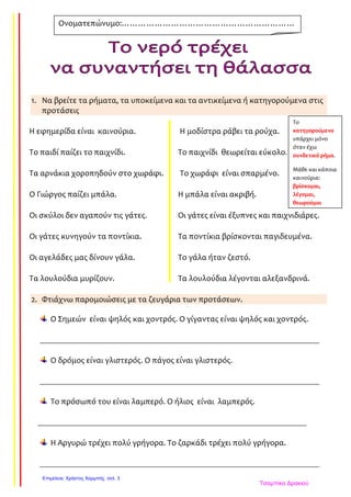 1. Να βρείτε τα ρήματα, τα υποκείμενα και τα αντικείμενα ή κατηγορούμενα στις
προτάσεις
Η εφημερίδα είναι καινούρια. Η μοδίστρα ράβει τα ρούχα.
Το παιδί παίζει το παιχνίδι. Το παιχνίδι θεωρείται εύκολο.
Τα αρνάκια χοροπηδούν στο χωράφι. Το χωράφι είναι σπαρμένο.
Ο Γιώργος παίζει μπάλα. Η μπάλα είναι ακριβή.
Οι σκύλοι δεν αγαπούν τις γάτες. Οι γάτες είναι έξυπνες και παιχνιδιάρες.
Οι γάτες κυνηγούν τα ποντίκια. Τα ποντίκια βρίσκονται παγιδευμένα.
Οι αγελάδες μας δίνουν γάλα. Το γάλα ήταν ζεστό.
Τα λουλούδια μυρίζουν. Τα λουλούδια λέγονται αλεξανδρινά.
2. Φτιάχνω παρομοιώσεις με τα ζευγάρια των προτάσεων.
Ο Σημεών είναι ψηλός και χοντρός. Ο γίγαντας είναι ψηλός και χοντρός.
_______________________________________________________________________________
Ο δρόμος είναι γλιστερός. Ο πάγος είναι γλιστερός.
_______________________________________________________________________________
Το πρόσωπό του είναι λαμπερό. Ο ήλιος είναι λαμπερός.
____________________________________________________________________________
Η Αργυρώ τρέχει πολύ γρήγορα. Το ζαρκάδι τρέχει πολύ γρήγορα.
_______________________________________________________________________________
Ονοματεπώνυμο:………………………………………………………
……………………………………………
Το
κατηγορούμενο
υπάρχει μόνο
όταν έχω
συνδετικό ρήμα.
Μάθε και κάποια
καινούρια:
βρίσκομαι,
λέγομαι,
θεωρούμαι
Τσαμπίκα Δρακιού
Επιμέλεια: Χρήστος Χαρμπής σελ. 3
 