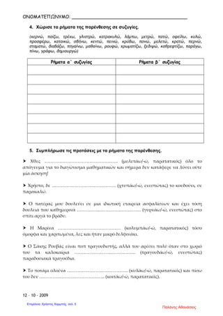 ΟΝΟΜΑΤΕΠΩΝΥΜΟ: _________________________________________
12 – 10 - 2009
4. Χώρισε τα ρήµατα της παρένθεσης σε συζυγίες.
(κερνώ, παίζω, τρέχω, γλιστρώ, κατρακυλώ, λάµπω, µετρώ, πατώ, οφείλω, κυλώ,
προσφέρω, κατοικώ, σβήνω, κεντώ, πεινώ, κρύβω, πονώ, µελετώ, κρατώ, περνώ,
σταµατώ, διαβάζω, πηγαίνω, µαθαίνω, ρουφώ, χρωµατίζω, ξεδιψώ, καθρεφτίζω, παράγω,
πίνω, γράφω, δηµιουργώ)
Ρήµατα α΄ συζυγίας Ρήµατα β΄ συζυγίας
5. Συµπλήρωσε τις προτάσεις µε τα ρήµατα της παρένθεσης.
Χθες …………………………………………. (μελετάω/-ώ, παρατατικός) όλο το
απόγευμα για το διαγώνισμα μαθηματικών και σήμερα δεν κατάφερε να λύσει ούτε
μία άσκηση!
Χρήστο, δε ……………………………………. (χτυπάω/-ώ, ενεστώτας) το κουδούνι, σε
παρακαλώ.
Ο πατέρας μου δουλεύει σε μια ιδιωτική εταιρεία ασφαλίσεων και έχει τόση
δουλειά που καθημερινά ……………………………………. (γυρνάω/-ώ, ενεστώτας) στο
σπίτι αργά το βράδυ.
Η Μαρίνα …………………………………… (κολυμπάω/-ώ, παρατατικός) τόσο
όμορφα και χαριτωμένα, λες και ήταν μικρό δελφινάκι.
Ο Σάκης Ρουβάς είναι ποπ τραγουδιστής, αλλά του αρέσει πολύ όταν στο χωριό
του τα καλοκαίρια ………………………………….. (τραγουδάω/-ώ, ενεστώτας)
παραδοσιακά τραγούδια.
Το ποτάμι ολοένα ………………………………….. (κυλάω/-ώ, παρατατικός) και πίσω
του δεν …………………………………….. (κοιτάω/-ώ, παρατατικός).
Παλάνης Αθανάσιος
Επιμέλεια: Χρήστος Χαρμπής σελ. 5
 