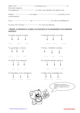 Κάθε λίγο ………………………….. τη διήγηση και ……………………………… σε
δυνατούς λυγμούς.
Τα μυρμήγκια ……………………….. με κόπο τους σπόρους στη φωλιά τους.
Καθώς ………………………. στο δρόμο, …………………………….. τις βιτρίνες των
καταστημάτων.
Χτες …………………………. και ………………………….. την ώρα του μαθήματος.
Οι ρίζες των δέντρων ……………………. Το νερό της βροχής.
5.Βρίσκω το υποκείμενο, το ρήμα, το αντικείμενο ή το κατηγορούμενο στις παρακάτω
προτάσεις:
Ο σκύλος κυνηγά τη γάτα. Ο κηπουρός ποτίζει τον κήπο
……. ……. ……. ……… ……. ………
Τη γη φωτίζει ο ήλιος. Ο Νίκος σπουδάζει γιατρός.
…….. …… …… …….. ……. ……..
Το παιδί είναι κρυωμένο. Τα κορίτσια παίζουν ρακέτες
….. ….. …. ……. …… …….
Η τηλεόραση είναι χαλασμένη. Ο κήπος είναι καταπράσινος
……. …… ……. …… ….. ……….
Να θυμηθώ να αντιγράψω στο
τετράδιο την εργασία που έκανα στο
πρόχειρο!! Έχω χρόνο και για να
παίξω….
Λαμπριάδου ΜαρίαΕπιμέλεια: Χρήστος Χαρμπής σελ. 7
 