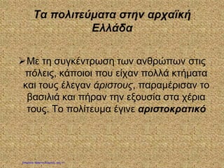 Τα πολιτεύματα στην αρχαϊκή
Ελλάδα
Με τη συγκέντρωση των ανθρώπων στις
πόλεις, κάποιοι που είχαν πολλά κτήματα
και τους έλεγαν άριστους, παραμέρισαν το
βασιλιά και πήραν την εξουσία στα χέρια
τους. Το πολίτευμα έγινε αριστοκρατικό
Επιμέλεια: Χρήστος Χαρμπής σελ. 11
 