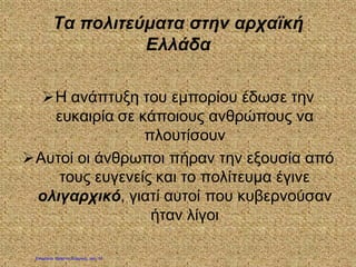 Τα πολιτεύματα στην αρχαϊκή
Ελλάδα
Η ανάπτυξη του εμπορίου έδωσε την
ευκαιρία σε κάποιους ανθρώπους να
πλουτίσουν
Αυτοί οι άνθρωποι πήραν την εξουσία από
τους ευγενείς και το πολίτευμα έγινε
ολιγαρχικό, γιατί αυτοί που κυβερνούσαν
ήταν λίγοι
Επιμέλεια: Χρήστος Χαρμπής σελ. 12
 
