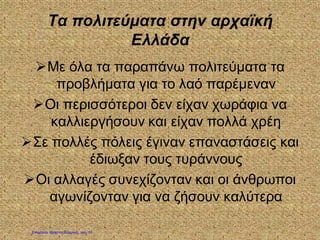 Τα πολιτεύματα στην αρχαϊκή
Ελλάδα
Με όλα τα παραπάνω πολιτεύματα τα
προβλήματα για το λαό παρέμεναν
Οι περισσότεροι δεν είχαν χωράφια να
καλλιεργήσουν και είχαν πολλά χρέη
Σε πολλές πόλεις έγιναν επαναστάσεις και
έδιωξαν τους τυράννους
Οι αλλαγές συνεχίζονταν και οι άνθρωποι
αγωνίζονταν για να ζήσουν καλύτερα
Επιμέλεια: Χρήστος Χαρμπής σελ. 17
 