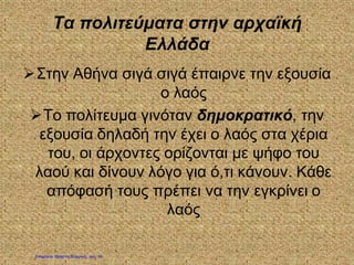 Τα πολιτεύματα στην αρχαϊκή
Ελλάδα
Στην Αθήνα σιγά σιγά έπαιρνε την εξουσία
ο λαός
Το πολίτευμα γινόταν δημοκρατικό, την
εξουσία δηλαδή την έχει ο λαός στα χέρια
του, οι άρχοντες ορίζονται με ψήφο του
λαού και δίνουν λόγο για ό,τι κάνουν. Κάθε
απόφασή τους πρέπει να την εγκρίνει ο
λαός
Επιμέλεια: Χρήστος Χαρμπής σελ. 18
 