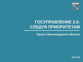 ГОСУПРАВЛЕНИЕ 2.0:
СЛЕДУЯ ПРИОРИТЕТАМ
Проект Ленинградской области
2016 ГОД
 