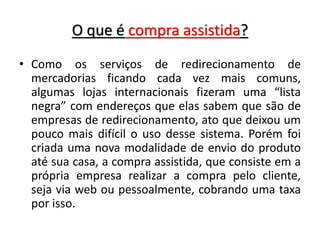 O que é compra assistida?
• Como os serviços de redirecionamento de
mercadorias ficando cada vez mais comuns,
algumas lojas internacionais fizeram uma “lista
negra” com endereços que elas sabem que são de
empresas de redirecionamento, ato que deixou um
pouco mais difícil o uso desse sistema. Porém foi
criada uma nova modalidade de envio do produto
até sua casa, a compra assistida, que consiste em a
própria empresa realizar a compra pelo cliente,
seja via web ou pessoalmente, cobrando uma taxa
por isso.
 