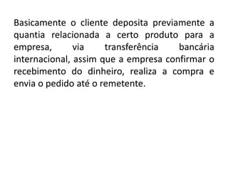 Basicamente o cliente deposita previamente a
quantia relacionada a certo produto para a
empresa, via transferência bancária
internacional, assim que a empresa confirmar o
recebimento do dinheiro, realiza a compra e
envia o pedido até o remetente.
 