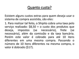 Quanto custa?
Existem alguns custos extras para quem deseja usar o
sistema de compra assistida, são eles:
1. Para realizar tal feito, o Shipito cobra uma taxa pelo
serviço realizado: $8,50 + o custo dos produtos que
deseja, impostos (se necessário), frete (se
necessário), além da comissão e da taxa bancária.
Porém este valor é cobrado para até 10 itens
diferentes em uma mesma compra. Passando o
número de 10 itens diferentes na mesma compra, o
valor é dobrado ($17).
 