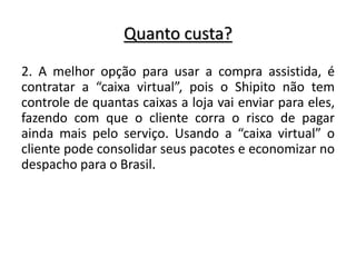 Quanto custa?
2. A melhor opção para usar a compra assistida, é
contratar a “caixa virtual”, pois o Shipito não tem
controle de quantas caixas a loja vai enviar para eles,
fazendo com que o cliente corra o risco de pagar
ainda mais pelo serviço. Usando a “caixa virtual” o
cliente pode consolidar seus pacotes e economizar no
despacho para o Brasil.
 