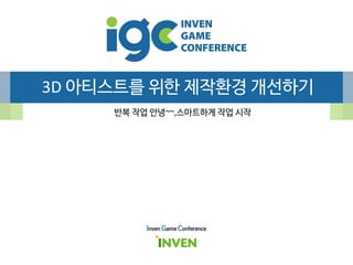 3D 아티스트를 위한 제작환경 개선하기
반복 작업 안녕~~,스마트하게 작업 시작
Inven Game Conference
 