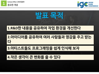 1
Cartoon Effect 그리지 말자!
중요한 개념
1.R&D한 내용을 공유하여 작업 환경을 개선한다
발표 목적
2.아이디어를 공유하여 여러 사람들과 영감을 주고 받는
다
3.아티스트들도 프로그래밍을 쉽게 인식해 ...