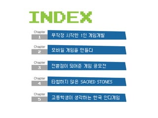 INDEX
1
Chapter
무작정 시작한 1인 게임개발
2
Chapter
모바일 게임을 만들다
3
Chapter
전환점이 되어준 게임 공모전
4
Chapter
타협하지 않은 SACRED STONES
5
Chapter
...