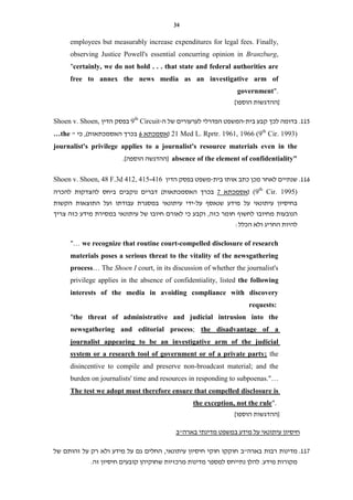 34
employees but measurably increase expenditures for legal fees. Finally,
observing Justice Powell's essential concurring opinion in Branzburg,
"certainly, we do not hold . . . that state and federal authorities are
free to annex the news media as an investigative arm of
government".
]‫הוספו‬ ‫[ההדגשות‬
115.‫בית‬ ‫קבע‬ ‫לכך‬ ‫בדומה‬-‫של‬ ‫לערעורים‬ ‫הפדרלי‬ ‫המשפט‬‫ה‬-9th
Circuit‫הדין‬ ‫בפסק‬Shoen v. Shoen,
Cir. 1993)th
21 Med L. Rprtr. 1961, 1966 (9(‫אסמכתא‬6‫האסמכתאות‬ ‫בכרך‬)" ‫כי‬ ,…the
journalist's privilege applies to a journalist's resource materials even in the
absence of the element of confidentiality"‫הוספ‬ ‫[ההדגשה‬.]‫ה‬
116.‫לאחר‬ ‫שנתיים‬‫כתב‬ ‫מכן‬‫בית‬ ‫אותו‬-‫הדין‬ ‫בפסק‬ ‫משפט‬Shoen v. Shoen, 48 F.3d 412, 415-416
Cir. 1995)th
(9(‫אסמכתא‬7‫האסמכתאות‬ ‫בכרך‬)‫להכרה‬ ‫להצדקות‬ ‫ביחס‬ ‫נוקבים‬ ‫דברים‬
‫על‬ ‫שנאסף‬ ‫מידע‬ ‫על‬ ‫עיתונאי‬ ‫בחיסיון‬-‫הקשות‬ ‫התוצאות‬ ‫ועל‬ ‫עבודתו‬ ‫במסגרת‬ ‫עיתונאי‬ ‫ידי‬
‫לחשו‬ ‫מחיובו‬ ‫הנובעות‬‫כזה‬ ‫חומר‬ ‫ף‬‫חיוב‬ ‫לאורם‬ ‫כי‬ ‫וקבע‬ ,‫של‬ ‫ו‬‫צריך‬ ‫כזה‬ ‫מידע‬ ‫במסירת‬ ‫עיתונאי‬
‫הכלל‬ ‫ולא‬ ‫החריג‬ ‫להיות‬:
"… we recognize that routine court-compelled disclosure of research
materials poses a serious threat to the vitality of the newsgathering
process… The Shoen I court, in its discussion of whether the journalist's
privilege applies in the absence of confidentiality, listed the following
interests of the media in avoiding compliance with discovery
requests:
"the threat of administrative and judicial intrusion into the
the disadvantage of a;athering and editorial processnewsg
journalist appearing to be an investigative arm of the judicial
thesystem or a research tool of government or of a private party;
disincentive to compile and preserve non-broadcast material; and the
burden on journalists' time and resources in responding to subpoenas."…
sure isoThe test we adopt must therefore ensure that compelled discl
".the exception, not the rule
]‫הוספו‬ ‫[ההדגשות‬
‫בארה"ב‬ ‫מדינתי‬ ‫במשפט‬ ‫מידע‬ ‫על‬ ‫עיתונאי‬ ‫חיסיון‬
117.‫בארה"ב‬ ‫רבות‬ ‫מדינות‬‫של‬ ‫זהותם‬ ‫על‬ ‫רק‬ ‫ולא‬ ‫מידע‬ ‫על‬ ‫גם‬ ‫החלים‬ ,‫עיתונאי‬ ‫חיסיון‬ ‫חוקי‬ ‫חוקקו‬
‫מדינות‬ ‫למספר‬ ‫נתייחס‬ ‫להלן‬ .‫מידע‬ ‫מקורות‬‫זה‬ ‫חיסיון‬ ‫קובעים‬ ‫שחוקיהן‬ ‫מרכזיות‬.
 