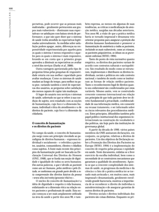 608
pectativas, pode ocorrer que as pessoas mais
maltratadas – geralmente pertencentes aos gru-
pos mais vulneráveis – diminuam suas expec-
tativas e se satisfaçam com baixos níveis de per-
formance, o que não quer dizer que o sistema
de saúde tenha atendido às expectativas legiti-
madas universalmente. As medidas sobre satis-
fação podem apagar, assim, diferenças na res-
ponsividade experimentada por aqueles para
os quais o sistema é menos responsivo e aque-
les para os quais o sistema é mais responsivo,
levando-se em conta que o primeiro grupo
aprendeu a diminuir as expectativas ao avaliar
o nível dos serviços (Darby et al., 2000).
Outra vantagem apresentada pelo tipo de
perguntas feitas pelas pesquisas de responsivi-
dade estaria em sua melhor capacidade para
avaliar mudanças. Como os sistemas de saúde
mudam ao longo do tempo, para melhor ou pa-
ra pior, variando também o nível de expectati-
vas dos usuários, as perguntas sobre satisfação
são menos capazes de captar tais mudanças.
O lugar do usuário nos serviços e sistemas
de saúde, sobretudo no que se refere à sua con-
dição de sujeito, será ressaltado com as noções
de humanização, cujo foco é a dimensão hu-
mana, individual e ética do atendimento e a de
direitos do paciente, cujo foco é a dimensão da
cidadania.
O conceito de humanização
e os direitos do paciente
No campo da saúde, o conceito de humaniza-
ção surge como um princípio vinculado ao pa-
radigma de direitos humanos – expressos in-
dividual e socialmente – e referidos a pacien-
tes, usuários, consumidores, clientes e cidadãos
como sujeitos. A fonte mais recente dos princí-
pios da humanização pode ser buscada na De-
claração Universal dos Direitos do Homem
(ONU, 1948), que se funda nas noção de digni-
dade e igualdade de todos os seres humanos:
Em outras palavras, o que é devido ao paciente
como um ser humano, pelos médicos e pelo Es-
tado, se conformou em grande parte devido a es-
ta compreensão dos direitos básicos da pessoa
<www.who.int/entity/genomic/elsi/en>.
O núcleo do conceito de humanização é a
idéia de dignidade e respeito à vida humana,
enfatizando-se a dimensão ética na relação en-
tre pacientes e profissionais de saúde. Esta no-
ção começou a ser mais amplamente utilizada
na área da saúde a partir dos anos 90, e tam-
bém expressa, ao menos em algumas de suas
tendências, as críticas à medicalização da aten-
ção médica, surgidas nas décadas anteriores.
Nos anos 90, a visão de que a prática médica
havia se tornado impessoal e desumana veio
orientar propostas para assegurar a proteção dos
direitos humanos fundamentais e promover a
humanização da assistência a todos os pacientes,
incluindo os mais vulneráveis, como as crianças,
os pacientes psiquiátricos, os idosos ou os grave-
mente enfermos (WHO, 1994).
Tanto do ponto de vista normativo quanto
empírico, os direitos dos pacientes variam de
acordo com contextos culturais e sociopolíti-
cos. São resultado do modo como se estrutu-
ram, implementam e distribuem os direitos in-
dividuais, sociais e políticos em cada contexto
nacional, e também do modo como se instituí-
ram as formas de relação médico-paciente.
Tanto o reconhecimento legal de direitos quan-
to seu enforcement são condicionados por estas
variáveis. Mesmo assim, vem se construindo
crescente consenso internacional em relação
aos princípios de que todo paciente deve ter di-
reito fundamental à privacidade, confidenciali-
dade de sua informação médica, em consentir
ou recusar tratamento, e ser informado sobre
os riscos relevantes dos procedimentos médi-
cos. Estes princípios, difundidos também pelo
papel político-institucional dos organismos in-
ternacionais na construção do vocabulário e
das políticas, são hoje parte das instituições de
governança global.
A partir da década de 1990, vários países
membros da OMS assinaram declarações, em
conjunto, ou próprias, relativas a direitos de
pacientes. Um dos objetivos da Declaração so-
bre a Promoção dos Direitos dos Pacientes na
Europa (WHO, 1994) é a implementação do
conceito de respeito pelas pessoas e eqüidade
em saúde. Neste documento, enfatiza-se o livre
exercício da escolha individual, bem como a
necessidade de se construírem mecanismos que
garantam a qualidade do atendimento. Apon-
ta-se que a crescente complexidade dos siste-
mas de saúde, os progressos da medicina e da
ciência e o fato de a prática médica ter se tor-
nado mais arriscada e, em muitos casos, mais
impessoal e desumanizada, geralmente envol-
vendo grande burocracia, mostrou a importân-
cia de se reconhecer o direito do indivíduo à
autodeterminação e de assegurar garantias de
outros direitos de pacientes.
Direitos sociais e direitos individuais dos
pacientes são coisas distintas. Enquanto os pri-
 