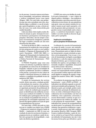 610
tro do processo. A atenção materna seria basea-
da na comunidade, com parteiras, enfermeiras
e médicos trabalhando juntos como iguais
(Wagner, 1985). Por outro lado, uma perspec-
tiva que não veria contradição entre ética, aten-
dimento digno e acolhedor e o uso de tecnolo-
gia e partos hospitalares, ou seja, a ciência mé-
dica tal como vem sendo desenvolvida pelo
modelo biomédico.
Cada uma destas visões implica modos dis-
tintos de atenção ao parto, formação de recur-
sos humanos e pressupostos conceituais para
pesquisas. Além disso, não são sempre e tam-
pouco necessariamente antagônicas, podendo
dar lugar a modelos contendo um mix entre
elementos dos dois pólos.
No final da década de 1990, o conceito de
humanização foi estabelecido como princípio
de dois programas de saúde no setor público
brasileiro, o Programa de Humanização no Pré-
natal e Nascimento – PHPN (MS, 2002) e o
Programa de Humanização da Assistência Hos-
pitalar – PNHAH (MS, 2001), culminando com
a Política Nacional de Humanização – PNH
(MS, 2003).
O PNHAH Hospitalar surge como uma
tentativa de enfrentar os problemas relativos à
má qualidade nas várias áreas do atendimento
hospitalar, voltando-se para as necessidades de
usuários e profissionais. Incentiva o acolhimen-
to das pessoas, a promoção de uma cultura de
respeito e valorização humana no cuidado aos
usuários e a ampliação da qualidade técnica da
assistência (MS, 2001).
O projeto de humanização dos serviços
contém, dentre suas ações, a avaliação periódi-
ca da satisfação dos usuários e dos profissio-
nais, envolvendo três aspectos fundamentais:
a) capacitação permanente dos profissionais de
saúde e criação de condições para sua partici-
pação na identificação das melhorias necessá-
rias às suas condições de trabalho; b) criação
de condições para a participação ativa do usuá-
rio na avaliação da qualidade dos serviços; c)
participação da comunidade organizada como
parceira dos agentes públicos em ações de apoio
e acompanhamento dos serviços.
Por outro lado, o PHPN não pode ser visto
sem que se considere sua relação com o PAISM
– Programa de Assistência Integral à Saúde da
Mulher –, implantado em 1984. Já como um
resultado da ação do movimento feminista, o
programa inovou ao considerar a saúde da mu-
lher sob a perspectiva da integralidade e, mais
tarde, dos direitos reprodutivos.
O PHPN não entrou em detalhes do mode-
lo de parto humanizado – o que é objeto de
disputa política e ideológica – mas estabeleceu
alguns princípios e preconiza uma série de pro-
cedimentos aceitos dentro de uma plataforma
mais geral, como um número mínimo de con-
sultas e exames no pré-natal e puerpério, o di-
reito da gestante saber previamente e ter asse-
gurado o acesso à maternidade onde se dará o
parto, e a assistência humanizada e segura à
mulher e ao recém-nascido no decorrer da ges-
tação, parto e puerpério.
Implicações metodológicas
para as pesquisas de humanização
A utilização do conceito de humanização
no campo da saúde é recente, não existindo,
ainda, grande quantidade de pesquisas sobre o
tema. Humanização pode ser objeto de distin-
tas interpretações, as quais orientarão as ques-
tões a serem pesquisadas. Uma vez que o con-
ceito de humanização está ligado ao paradigma
dos direitos e a cada dia surgem novas reivin-
dicações de direitos, que se remetem às singu-
laridades dos sujeitos, este paradigma vem se
tornando complexo e expandindo, alcançando
novas esferas sociais e discursivas.
Na atenção ao nascimento, a corrente fe-
minista vem empreendendo estudos qualitati-
vos, procurando verificar aspectos mais direta-
mente ligados às categorias de respeito e singu-
laridade dos usuários (Diniz, 2001; Tornquist,
2003).
Na avaliação de programas específicos de
humanização – como o PHPN ou PHAH – os
indicadores são definidos segundo os procedi-
mentos preconizados pelos programas. No aten-
dimento ao parto, por exemplo, podem consti-
tuir indicadores: promoção do aleitamento ma-
terno; ou então a eliminação/redução de pro-
cedimentos não recomendados com base em
evidências, como a episotomia, a tricotomia, o
recurso desnecessário a cesáreas; no que se re-
fere aos aspectos não-médicos do cuidado – fo-
co das pesquisas de responsividade –, alguns
indicadores são: presença de acompanhamento
na sala de parto e no puerpério; livre acesso de
visitantes (que garantem acolhimento e supor-
te social); contato precoce mãe-bebê; avaliação
das usuárias (Boaretto, 2003; Tornquist, 2003).
Se para a tendência feminista, o parto de cóco-
ras ou vertical ou as Casas de Parto constituem
um indicador de humanização, isso não é visto
da mesma forma pelos que defendem o parto
 