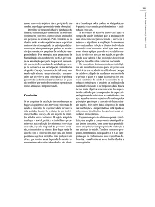 611
como um evento sujeito a risco, próprio do ato
médico, cujo lugar apropriado seria o hospital.
Diferente de responsividade e satisfação do
usuário, humanização e direitos do paciente não
constituem conceitos operacionais utilizados
em pesquisas de avaliação. Pelo contrário, se os
direitos estão sendo respeitados ou se as práticas
assistenciais estão seguindo os princípios da hu-
manização, são questões que podem ser avalia-
das justamente por pesquisas de satisfação e res-
ponsividade. Por exemplo, nos programas de
humanização do atendimento no SUS, preconi-
za-se a avaliação por parte do paciente ou usuá-
rio por meio de pesquisas de satisfação, presen-
ça de ouvidoria e sua participação em instâncias
de gestão. Ou seja, humanização, tal como vem
sendo aplicado no campo da saúde, é um con-
ceito que se refere a uma concepção de política
garantindo os direitos do(a) usuário(a), os quais
são medidos por meio de conceitos operacionais
como satisfação e responsividade.
Conclusões
Se as pesquisas de satisfação deram destaque ao
lugar dos pacientes nos serviços e sistemas de
saúde, o conceito de responsividade fortaleceu
esta posição, dando-lhe o status de um indiví-
duo/cidadão, ou seja, de um sujeito de direi-
tos válidos universalmente. O sujeito adquiriu
um lugar – social, político e simbólico – proe-
minente, na avaliação dos sistemas e serviços
de saúde, seja ele no papel de paciente, usuá-
rio, consumidor ou cliente. Esse lugar varia de
acordo com o contexto em que cada um desses
papéis do sujeito é exercido, mas qualquer um
deles, que muitas vezes depende do modo co-
mo o sistema de saúde é desenhado, não elimi-
na o fato de que todos podem ser abrigados pe-
lo guarda-chuva mais geral dos direitos – indi-
viduais e sociais.
A extensão de valores universais para o
campo da saúde, inclusive para a avaliação de
suas dimensões organizacionais – serviços e
sistemas – significou a ampliação do consenso
internacional em relação a direitos individuais
como direitos humanos, ainda que esse con-
senso não se aplique quando se trata da formu-
lação de direitos sociais em saúde, o que de-
pende dos valores e das condições históricas
próprias dos diferentes contextos nacionais.
Os conceitos e instrumentais metodológi-
cos são construídos como parte de processos
históricos e o vocabulário utilizado no campo
da saúde está ligado às mudanças no modo de
se pensar o papel e o lugar do usuário nos ser-
viços e sistemas de saúde. Se o conceito de sa-
tisfação privilegiou o usuário na avaliação da
qualidade em saúde, o de responsividade busca
tornar mais objetiva a mensuração dos aspec-
tos do cuidado que correspondem às expectati-
vas legítimas de indivíduos e coletividades – ou
seja, aqueles mesmo aspectos afirmados pelos
princípios gerais que o conceito de humaniza-
ção supõe. Por outro lado, do ponto de vista
das instituições, a responsividade está ligada ao
enforcement dos direitos dos pacientes nas so-
ciedades democráticas.
Esperamos que esta discussão possa contri-
buir para ampliar a compreensão dos significa-
dos desses conceitos, bem como suas possibili-
dades de aplicação em pesquisas de avaliação e
nas práticas de saúde. Também com esse pro-
pósito, sintetizamos, nos quadros 1 e 2, as cate-
gorias que os conformam e suas respectivas de-
finições, ressaltando-se suas similaridades e
convergências.
 