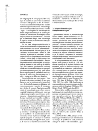 600600600600600600600600
Introdução
Este artigo é parte de uma pesquisa sobre satis-
fação de usuários em um serviço de assistência
à saúde na rede pública no Rio de Janeiro –
“Gestão de qualidade e satisfação dos usuários
em serviços públicos de saúde: um estudo pi-
loto no Instituto de Pesquisa Clínica Evandro
Chagas”. Ao investigarmos as metodologias usa-
das em pesquisas de satisfação do usuário, per-
cebemos as similaridades, convergências e su-
perposições entre alguns termos e conceitos
que, de forma nem sempre clara, dão destaque
ao lugar do usuário na avaliação dos serviços e
sistemas de saúde.
No ano 2000, a Organização Mundial de
Saúde – OMS introduziu nas pesquisas de ava-
liação em saúde o conceito de “responsividade”
dos sistemas de saúde, em contraposição ao de
“satisfação”, utilizado desde a década de 1960.
Enquanto as pesquisas de “satisfação” focaliza-
vam as distintas dimensões que envolvem o
cuidado à saúde, desde a relação médico-pa-
ciente até a qualidade das instalações e dos pro-
fissionais de saúde, responsividade surgiu refe-
rindo-se aos aspectos não-médicos do cuidado.
Esses dois conceitos são discutidos, tanto em
relação aos contextos históricos em que surgi-
ram, quanto ao modo como vêm sendo aplica-
dos em metodologias de avaliação de serviços e
sistemas de saúde, com destaque para seus li-
mites e vantagens em diferentes situações.
As metodologias que incorporam a visão
do usuário são vistas como parte de um para-
digma no qual se reafirmam princípios relati-
vos a direitos individuais e de cidadania, tais
como expressos nos conceitos de humaniza-
ção e direitos do paciente. A partir dos anos 90,
a idéia de humanização passa a fazer parte do
vocabulário da saúde, inicialmente como um
conjunto de princípios que criticam o caráter
impessoal e desumanizado da assistência à saú-
de, e que mais tarde são traduzidos em diferen-
tes propostas visando modificar as práticas as-
sistenciais. Destacamos a convergência desse
conceito, cujo eixo central é a dimensão huma-
na, individual e ética do atendimento, com a
concepção de direitos do paciente.
O desenvolvimento histórico desse arcabou-
ço conceitual e metodológico na área da avalia-
ção da qualidade e da assistência à saúde tem
como uma de suas implicações a ampla utili-
zação de pesquisas de satisfação do usuário e,
mais recentemente, de responsividade, ou se-
ja, da visão ou da experiência dos usuários dos
serviços de saúde. Em um sentido mais amplo,
essas pesquisas permitem verificar o modo co-
mo direitos – individuais e de cidadania – são
observados no acesso e utilização dos serviços
e sistemas de saúde.
As pesquisas de satisfação:
uma contextualização
A partir do final dos anos 70, tanto na Europa
quanto nos EUA, vários movimentos – ora en-
trando em conflito, ora reforçando-se mutua-
mente –, que fizeram parte de um processo
mais amplo de transformações econômicas,
políticas e culturais, deram aos pacientes um
novo lugar na avaliação dos serviços de saúde.
No setor público, os custos crescentes dos ser-
viços de saúde foram um dos elementos que fa-
voreceram as políticas reformadoras e de res-
trição de gastos, e o surgimento de novos mo-
delos de gestão visando maior transparência,
qualidade e eficiência dos serviços.
As primeiras pesquisas no campo da avalia-
ção em saúde, ainda na década de 1970, refe-
riam-se à satisfação do paciente. O objetivo era
conseguir melhores resultados clínicos, por
meio da adesão ao tratamento, em três dimen-
sões: comparecimento às consultas; aceitação
das recomendações e prescrições e uso adequa-
do dos medicamentos (Williams, 1994). Estas
pesquisas foram antecedidas por estudos que,
na área das Ciências Sociais e Humanas (Par-
sons, 1951; Szasz & Hollander, 1956; Coser,
1956; 1962; Cartwright, 1964), focalizavam as
relações médico-paciente no contexto da clíni-
ca ou do ambiente hospitalar (Williams, 1994;
Siztia & Wood, 1997; Donabedian, 1984).
Existem vários modelos que medem a satis-
fação do paciente, mas todos têm como pressu-
postos as percepções do paciente em relação às
suas expectativas, valores e desejos (Linder-
Pelz, 1982; Williams, 1994; De Silva, 1999). Sa-
tisfação do paciente pode ser definida como
“as avaliações positivas individuais de distintas
dimensões do cuidado à saúde” (Linder-Pelz,
1982). Estas avaliações expressariam uma ati-
tude, uma resposta afetiva baseada na crença de
que o cuidado possui certos atributos que po-
dem ser avaliados pelos pacientes (Sitzia &
Wood, 1997).
Com Donabedian (1984), a noção de satis-
fação do paciente tornou-se um dos elementos
da avaliação da qualidade em saúde, ao lado da
avaliação do médico e o da comunidade. A qua-
 