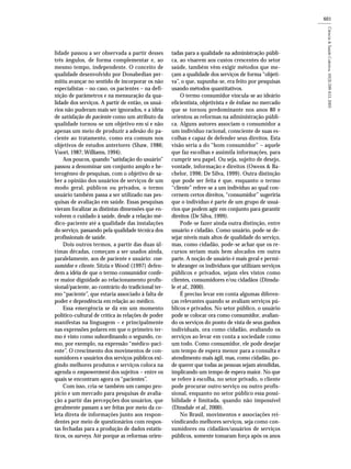 601
lidade passou a ser observada a partir desses
três ângulos, de forma complementar e, ao
mesmo tempo, independente. O conceito de
qualidade desenvolvido por Donabedian per-
mitiu avançar no sentido de incorporar os não
especialistas – no caso, os pacientes – na defi-
nição de parâmetros e na mensuração da qua-
lidade dos serviços. A partir de então, os usuá-
rios não puderam mais ser ignorados, e a idéia
de satisfação do paciente como um atributo da
qualidade tornou-se um objetivo em si e não
apenas um meio de produzir a adesão do pa-
ciente ao tratamento, como era comum nos
objetivos de estudos anteriores (Shaw, 1986;
Vuori, 1987; Williams, 1994).
Aos poucos, quando “satisfação do usuário”
passou a denominar um conjunto amplo e he-
terogêneo de pesquisas, com o objetivo de sa-
ber a opinião dos usuários de serviços de um
modo geral, públicos ou privados, o termo
usuário também passa a ser utilizado nas pes-
quisas de avaliação em saúde. Essas pesquisas
vieram focalizar as distintas dimensões que en-
volvem o cuidado à saúde, desde a relação mé-
dico-paciente até a qualidade das instalações
do serviço, passando pela qualidade técnica dos
profissionais de saúde.
Dois outros termos, a partir das duas úl-
timas décadas, começam a ser usados ainda,
paralelamente, aos de paciente e usuário: con-
sumidor e cliente. Sitzia e Wood (1997) defen-
dem a idéia de que o termo consumidor confe-
re maior dignidade ao relacionamento profis-
sional/paciente, ao contrário do tradicional ter-
mo “paciente”, que estaria associado à falta de
poder e dependência em relação ao médico.
Essa emergência se dá em um momento
político-cultural de crítica às relações de poder
manifestas na linguagem – e principalmente
nas expressões polares em que o primeiro ter-
mo é visto como subordinando o segundo, co-
mo, por exemplo, na expressão “médico-paci-
ente”. O crescimento dos movimentos de con-
sumidores e usuários dos serviços públicos exi-
gindo melhores produtos e serviços coloca na
agenda o empowerment dos sujeitos – entre os
quais se encontram agora os “pacientes”.
Com isso, cria-se também um campo pro-
pício e um mercado para pesquisas de avalia-
ção a partir das percepções dos usuários, que
geralmente passam a ser feitas por meio da co-
leta direta de informações junto aos respon-
dentes por meio de questionários com respos-
tas fechadas para a produção de dados estatís-
ticos, os surveys. Até porque as reformas orien-
tadas para a qualidade na administração públi-
ca, ao visarem aos custos crescentes do setor
saúde, também vêm exigir métodos que me-
çam a qualidade dos serviços de forma “objeti-
va”, o que, supunha-se, era feito por pesquisas
usando métodos quantitativos.
O termo consumidor vincula-se ao ideário
eficientista, objetivista e de ênfase no mercado
que se tornou predominante nos anos 80 e
orientou as reformas na administração públi-
ca. Alguns autores associam o consumidor a
um indivíduo racional, consciente de suas es-
colhas e capaz de defender seus direitos. Esta
visão seria a do “bom consumidor” – aquele
que faz escolhas e assimila informações, para
cumprir seu papel. Ou seja, sujeito de desejo,
vontade, informação e direitos (Owens & Ba-
chelor, 1996; De Silva, 1999). Outra distinção
que pode ser feita é que, enquanto o termo
“cliente” refere-se a um indivíduo ao qual con-
cernem certos direitos, “consumidor” sugeriria
que o indivíduo é parte de um grupo de usuá-
rios que podem agir em conjunto para garantir
direitos (De Silva, 1999).
Pode-se fazer ainda outra distinção, entre
usuário e cidadão. Como usuário, pode-se de-
sejar níveis mais altos de qualidade do serviço,
mas, como cidadão, pode-se achar que os re-
cursos seriam mais bem alocados em outra
parte. A noção de usuário é mais geral e permi-
te abranger os indivíduos que utilizam serviços
públicos e privados, sejam eles vistos como
clientes, consumidores e/ou cidadãos (Dinsda-
le et al., 2000).
É preciso levar em conta algumas diferen-
ças relevantes quando se avaliam serviços pú-
blicos e privados. No setor público, o usuário
pode se colocar ora como consumidor, avalian-
do os serviços do ponto de vista de seus ganhos
individuais, ora como cidadão, avaliando os
serviços ao levar em conta a sociedade como
um todo. Como consumidor, ele pode desejar
um tempo de espera menor para a consulta e
atendimento mais ágil, mas, como cidadão, po-
de querer que todas as pessoas sejam atendidas,
implicando um tempo de espera maior. No que
se refere à escolha, no setor privado, o cliente
pode procurar outro serviço ou outro profis-
sional, enquanto no setor público essa possi-
bilidade é limitada, quando não impossível
(Dinsdale et al., 2000).
No Brasil, movimentos e associações rei-
vindicando melhores serviços, seja como con-
sumidores ou cidadãos/usuários de serviços
públicos, somente tomaram força após os anos
 
