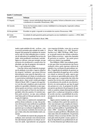 605
tando o quão satisfeito ele está – ou ficou – com
os serviços prestados pela unidade de saúde. A
despeito das pesquisas de satisfação do usuário
serem cada vez mais utilizadas para a constru-
ção de indicadores de qualidade dos serviços de
saúde, vários problemas conceituais e metodo-
lógicos se colocam, como por exemplo, em que
momento do atendimento o usuário deve ser
abordado, que tipo de pergunta e de escala uti-
lizar e o que exatamente avaliar.
Uma das críticas mais freqüentes às pesqui-
sas de satisfação recai sobre o aspecto subjetivo
da categoria “satisfação”, que possui diversos
determinantes como: grau de expectativa e exi-
gência individuais em relação ao atendimento
e características individuais do paciente como
idade, gênero, classe social e estado psicológico
(Sitzia & Wood, 1997). O aspecto da expectati-
va é um dos mais complexos, pois os pacientes
podem ter aprendido a diminuir as suas expec-
tativas quanto aos serviços e uma boa avaliação
de um serviço pode ser fruto de uma baixa ca-
pacidade crítica dos usuários. O contrário tam-
bém pode acontecer, ou seja, uma avaliação
mais baixa pode ser feita por pacientes com al-
to grau de exigência.
Outra crítica é a ausência de conseqüências
práticas dessas avaliações; ou seja, elas produ-
zem efetivamente uma melhoria na qualidade
dos serviços? Basta dizer que alguns estudos
apontam que as avaliações longitudinais mui-
tas vezes mostram resultados decrescentes, já
que a visão crítica dos entrevistados tende a au-
mentar.
Os resultados da maioria das pesquisas de
avaliação, tanto nacionais como internacionais,
têm sido bastante positivos em relação aos ser-
viços de saúde, especialmente nas pesquisas
com respostas fechadas, como são os surveys
(Pascoe, 1983; Kotaka et al., 1997; Ramiréz-
Sanchez et al., 1998; CNI/Ibope, 1999). Ou se-
ja, na grande maioria dos estudos realizados,
quem utiliza os serviços – sejam eles chamados
de pacientes ou usuários – são muito pouco
críticos em relação à sua qualidade.
Para Williams (1994), uma avaliação positi-
va não quer dizer necessariamente que houve
avaliação crítica; pode expressar ausência de
opinião e/ou a aceitação do paternalismo mé-
dico. O significado da satisfação do paciente ou
usuário dependeria do papel que este se atribui
em relação ao sistema de saúde, aspecto que
não costuma ser apreendido pelos surveys. Wil-
liams sugere que a compreensão das visões dos
usuários dos serviços deve passar primeiro pe-
lo entendimento do sentido de seus direitos e
deveres; em outras palavras, que tipo de papel
eles pensam ser o seu. As pesquisas de satisfa-
ção partem geralmente do pressuposto de que
todos os usuários estejam desempenhando um
papel crítico e acabam por interpretar os dados
de acordo com isso: a possibilidade da aceita-
ção passiva do serviço não costuma ser consi-
derada.
Alguns autores ressaltam que, no setor pú-
blico, a avaliação feita a partir dos usuários en-
volve uma interação mais complexa de elemen-
tos, incluindo os que influenciam as percepções
sobre os serviços públicos. O gratitude bias (Ber-
nhart, 1999) – sentimento de gratidão – seria
comum em países periféricos, dificultando uma
visão mais crítica do atendimento. Os pacientes
evitariam criticar os serviços devido a este viés,
tanto pelo medo de perder o acesso, quanto à re-
lação de dependência aos profissionais de saú-
de. Um dos elementos que influenciam as per-
Cuidado e atenção individualizada dispensada aos usuários. Incluem as dimensões acesso, comunicação
e atendimento ao consumidor (Parasuraman, 1999).
Serviço dos funcionários aliado à cortesia e habilidade de seu desempenho, inspirando confiança
(Parasuraman, 1999).
Prontidão em ajudar e responder às necessidades dos usuários (Parasuraman, 1999).
As unidades de saúde garantirão gestão participativa aos seus trabalhadores e usuários (...) (PNH, 2002).
Participação da comunidade (Brasil, 1988).
Quadro 2 (continuação)
Categoria Definição
17) Empatia
18) Garantia
19) Receptividade
20) Gestão
participativa
 