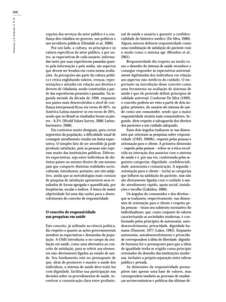 606
cepções dos serviços do setor público é a con-
fiança dos cidadãos no governo, nos políticos e
nos servidores públicos (Dinsdale et al., 2000).
Por um lado, a cultura, os princípios e os
valores específicos do setor público, e por ou-
tro, as expectativas de cada usuário, informa-
das tanto por suas experiências passadas quan-
to pela informação e pela mídia, são aspectos
que devem ser levados em conta nestas avalia-
ções. As percepções são parte da cultura políti-
ca e cívica englobando valores, crenças, repre-
sentações e atitudes em relação aos direitos e
deveres de cidadania, sendo construídas a par-
tir das experiências presentes e passadas. Na se-
gunda metade da década de 1990, enquanto
nos países mais desenvolvidos o nível de con-
fiança interpessoal ficou em torno de 60%, na
América Latina manteve-se em torno de 20%,
sendo que no Brasil os resultados foram os pio-
res – 6,3% (World Values Survey, 2000; Latino-
barómetro, 2000).
Em contextos muito desiguais, para certos
segmentos da população, a dificuldade usual de
conseguir atendimento resulta em baixa expec-
tativa. O simples fato de ser atendido já pode
produzir satisfação, pois as pessoas não espe-
ram muito das instituições públicas. Diferen-
tes expectativas, seja entre indivíduos de dis-
tintos países ou mesmo dentro de um mesmo
país que comporte distintas realidades socio-
culturais, introduzem, portanto, um viés subje-
tivo, ainda que as metodologias mais comuns
de pesquisa de satisfação apresentem seus re-
sultados de forma agregada e quantificada, por
freqüências, escalas e índices. A busca de maior
objetividade foi uma das razões para o desen-
volvimento do conceito de responsividade.
O conceito de responsividade
nas pesquisas em saúde
Este conceito, já utilizado na ciência política,
diz respeito a quanto as ações governamentais
atendem às expectativas e demandas da popu-
lação. A OMS introduziu-o no campo da ava-
liação em saúde, como uma alternativa ao con-
ceito de satisfação, para se referir aos elemen-
tos não-diretamente ligados ao estado de saú-
de. Seu fundamento está no pressuposto de
que, além de promover e manter a saúde dos
indivíduos, o sistema de saúde deve tratá-los
com dignidade, facilitar sua participação nas
decisões sobre os procedimentos de saúde, in-
centivar a comunicação clara entre profissio-
nal de saúde e usuário e garantir a confiden-
cialidade do histórico médico (De Silva, 2000).
Alguns autores definem responsividade como
uma combinação de satisfação do paciente com
o modo como o sistema age (Blendon et al.,
2001).
Responsividade diz respeito ao modo co-
mo o desenho do sistema de saúde reconhece e
consegue responder às expectativas universal-
mente legitimadas dos indivíduos em relação
aos aspectos não-médicos do cuidado. O im-
portante na introdução desse conceito como
uma ferramenta na avaliação de sistemas de
saúde é que ele pretende definir princípios de
validade universal. Conforme De Silva (1999),
o conceito poderia ser visto a partir de dois ân-
gulos: primeiro, do usuário do sistema de saú-
de como um consumidor, sendo que a maior
responsividade atrairia mais consumidores. Se-
gundo, diria respeito à salvaguarda dos direitos
dos pacientes a um cuidado adequado.
Esses dois ângulos traduzem-se nas dimen-
sões que orientam as pesquisas sobre responsi-
vidade (OMS, 2000b): respeito pelas pessoas e
orientação para o cliente. A primeira dimensão
– respeito pelas pessoas – refere-se à ética envol-
vida na interação dos usuários com o sistema
de saúde e é, por sua vez, conformada pelas se-
guintes categorias: dignidade, confidenciali-
dade, autonomia e comunicação. A segunda –
orientação para o cliente – inclui as categorias
que influem na satisfação do paciente, mas não
são diretamente ligadas com o cuidado à saú-
de: atendimento rápido, apoio social, instala-
ções e escolha (Gakidou, 2000).
Os ângulos do consumidor e dos direitos –
que se traduzem, respectivamente, nas dimen-
sões de orientação para o cliente e respeito pe-
las pessoas – tiram seu substrato normativo do
individualismo, que, como conjunto de valores
caracterizando as sociedades modernas, é con-
formado pelos princípios de autonomia, auto-
desenvolvimento, privacidade, dignidade hu-
mana (Dumont, 1977; Lukes, 1983). Enquanto
autonomia, autodesenvolvimento e privacida-
de correspondem à idéia de liberdade, dignida-
de humana foi o pressuposto para que a idéia
de igualdade tenha se erigido como princípio
orientador do desenho das instituições moder-
nas, inclusive a própria separação entre esferas
pública e privada.
As dimensões da responsividade pressu-
põem não apenas uma base de valores, mas
correspondem também ao processo de mudan-
ças socioeconômicas e políticas das últimas dé-
 