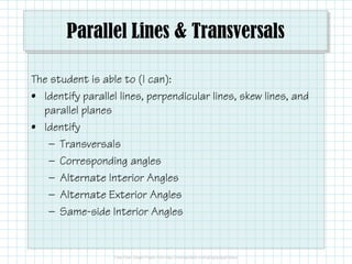 Parallel Lines & Transversals
The student is able to (I can):
• Identify parallel lines, perpendicular lines, skew lines, and
parallel planes
• Identify• Identify
— Transversals
— Corresponding angles
— Alternate Interior Angles
— Alternate Exterior Angles
— Consecutive Interior Angles
 