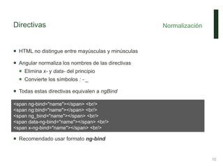 Directivas
 HTML no distingue entre mayúsculas y minúsculas
 Angular normaliza los nombres de las directivas
 Elimina x- y data- del principio
 Convierte los símbolos : - _
 Todas estas directivas equivalen a ngBind
 Recomendado usar formato ng-bind
Normalización
10
<span ng-bind="name"></span> <br/>
<span ng:bind="name"></span> <br/>
<span ng_bind="name"></span> <br/>
<span data-ng-bind="name"></span> <br/>
<span x-ng-bind="name"></span> <br/>
 