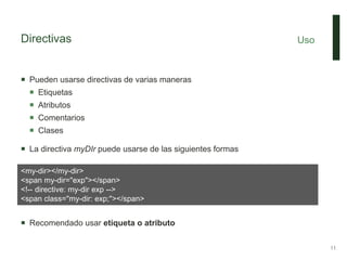 Directivas
 Pueden usarse directivas de varias maneras
 Etiquetas
 Atributos
 Comentarios
 Clases
 La directiva myDIr puede usarse de las siguientes formas
 Recomendado usar etiqueta o atributo
Uso
11
<my-dir></my-dir>
<span my-dir="exp"></span>
<!-- directive: my-dir exp -->
<span class="my-dir: exp;"></span>
 
